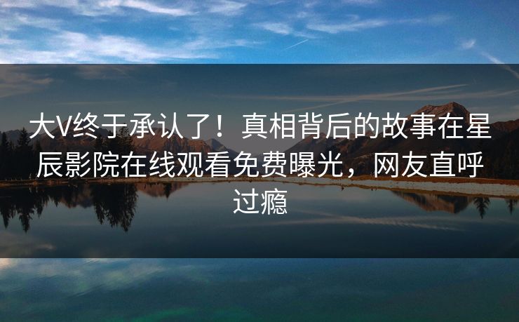 大V终于承认了！真相背后的故事在星辰影院在线观看免费曝光，网友直呼过瘾