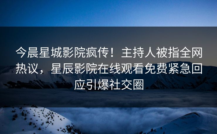 今晨星城影院疯传！主持人被指全网热议，星辰影院在线观看免费紧急回应引爆社交圈