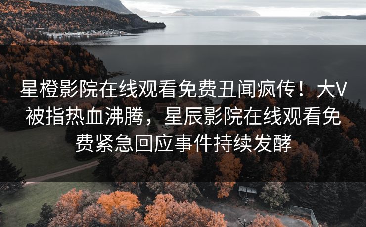 星橙影院在线观看免费丑闻疯传！大V被指热血沸腾，星辰影院在线观看免费紧急回应事件持续发酵