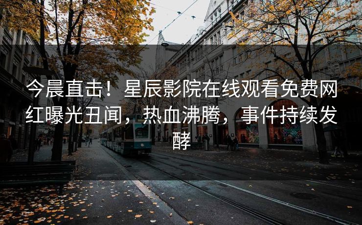 今晨直击！星辰影院在线观看免费网红曝光丑闻，热血沸腾，事件持续发酵