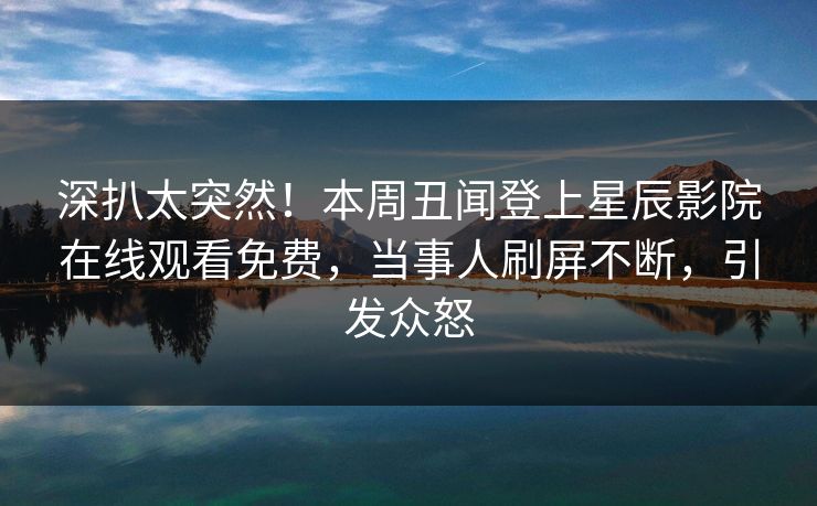 深扒太突然！本周丑闻登上星辰影院在线观看免费，当事人刷屏不断，引发众怒