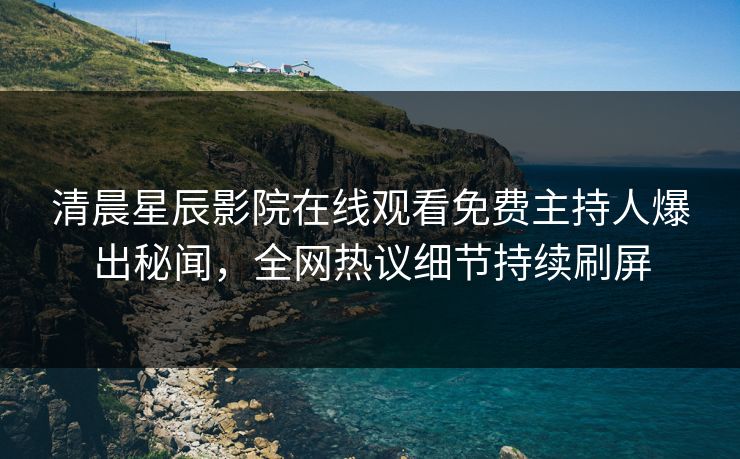 清晨星辰影院在线观看免费主持人爆出秘闻，全网热议细节持续刷屏