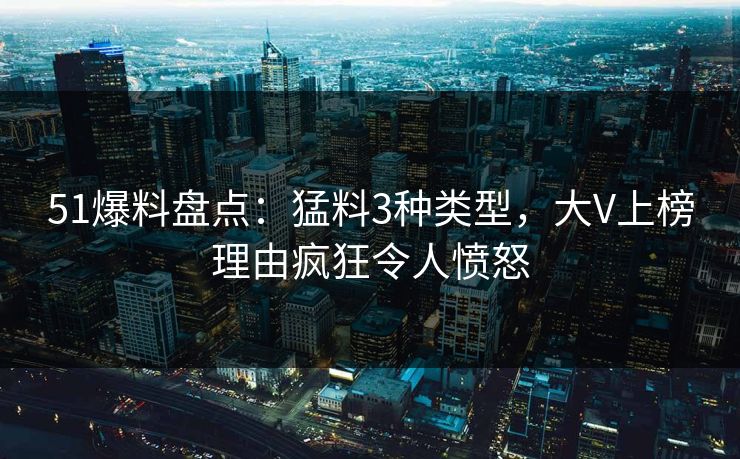 51爆料盘点：猛料3种类型，大V上榜理由疯狂令人愤怒