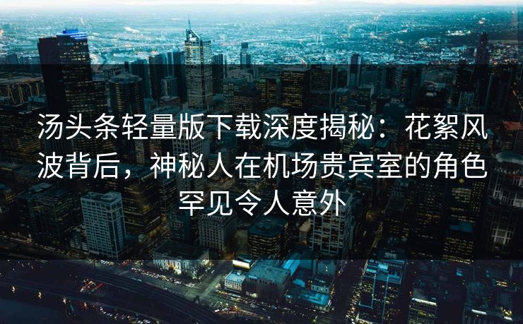 汤头条轻量版下载深度揭秘：花絮风波背后，神秘人在机场贵宾室的角色罕见令人意外