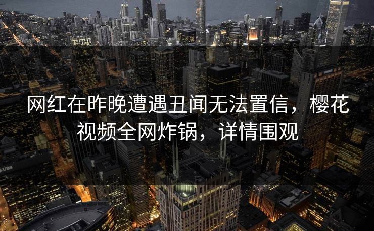 网红在昨晚遭遇丑闻无法置信，樱花视频全网炸锅，详情围观