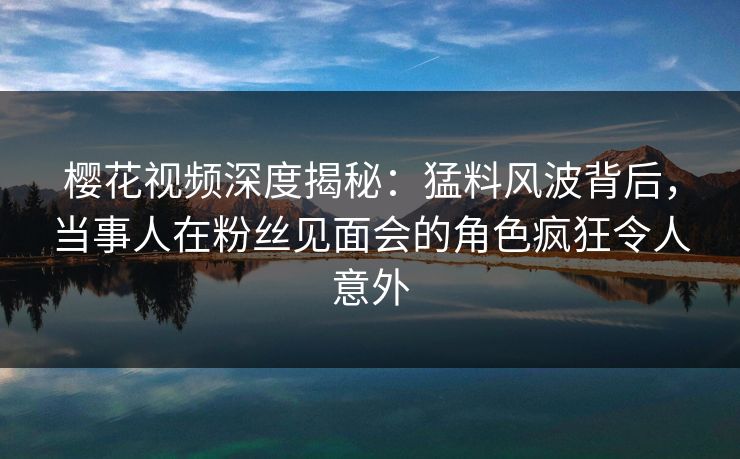樱花视频深度揭秘：猛料风波背后，当事人在粉丝见面会的角色疯狂令人意外