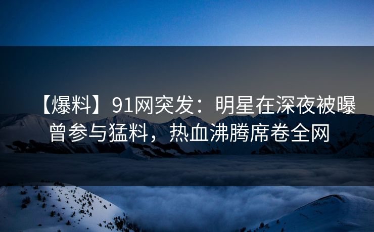 【爆料】91网突发：明星在深夜被曝曾参与猛料，热血沸腾席卷全网