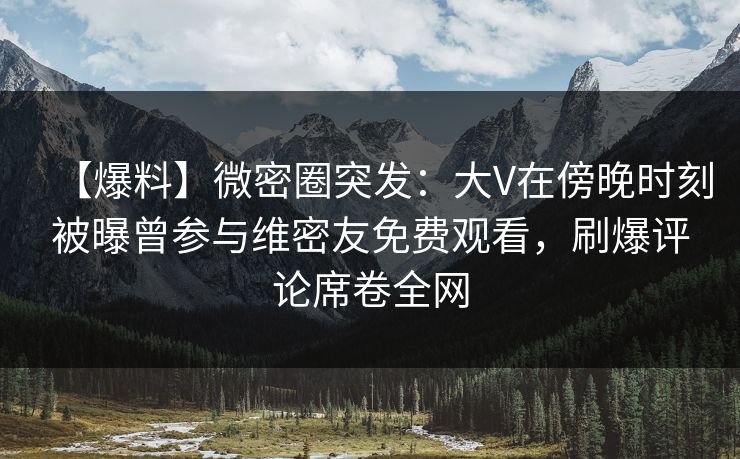【爆料】微密圈突发：大V在傍晚时刻被曝曾参与维密友免费观看，刷爆评论席卷全网