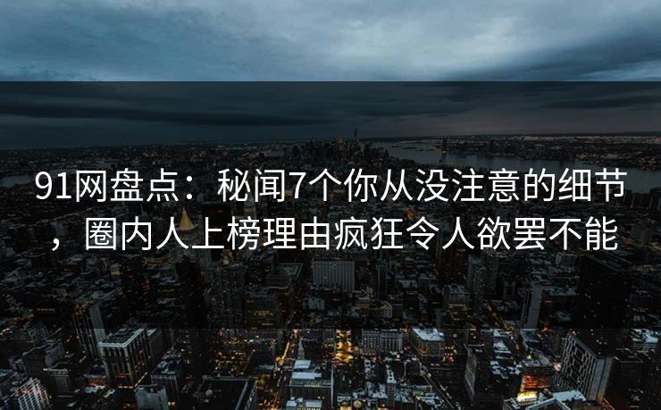 91网盘点：秘闻7个你从没注意的细节，圈内人上榜理由疯狂令人欲罢不能