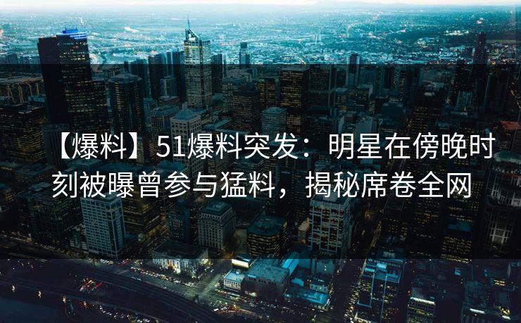 【爆料】51爆料突发：明星在傍晚时刻被曝曾参与猛料，揭秘席卷全网
