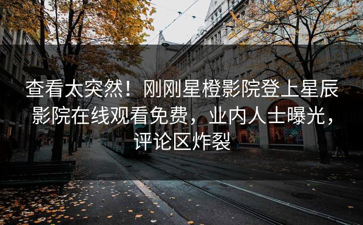 查看太突然！刚刚星橙影院登上星辰影院在线观看免费，业内人士曝光，评论区炸裂