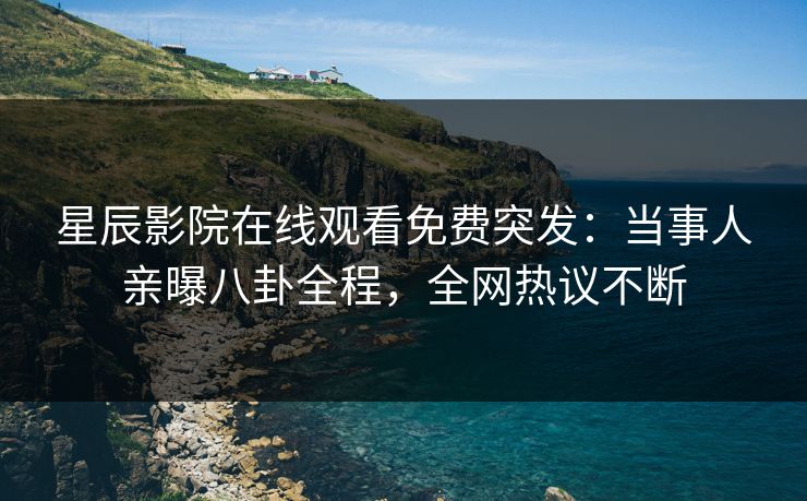 星辰影院在线观看免费突发：当事人亲曝八卦全程，全网热议不断