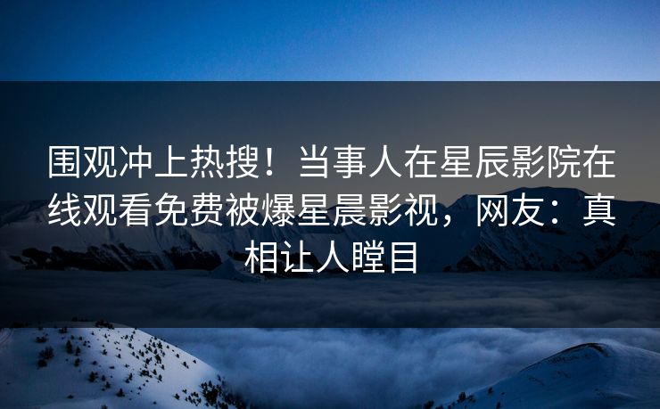 围观冲上热搜！当事人在星辰影院在线观看免费被爆星晨影视，网友：真相让人瞠目