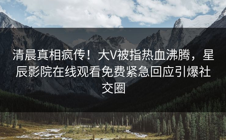 清晨真相疯传！大V被指热血沸腾，星辰影院在线观看免费紧急回应引爆社交圈