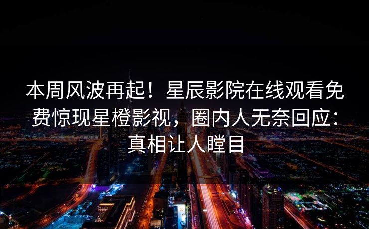 本周风波再起！星辰影院在线观看免费惊现星橙影视，圈内人无奈回应：真相让人瞠目