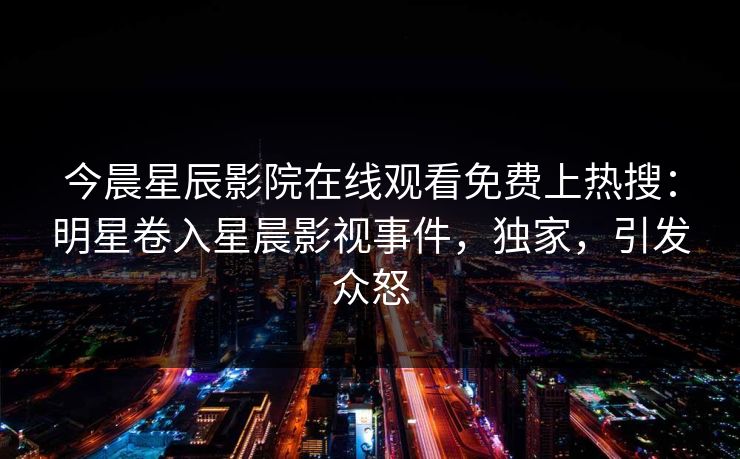 今晨星辰影院在线观看免费上热搜：明星卷入星晨影视事件，独家，引发众怒