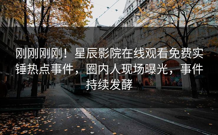 刚刚刚刚！星辰影院在线观看免费实锤热点事件，圈内人现场曝光，事件持续发酵