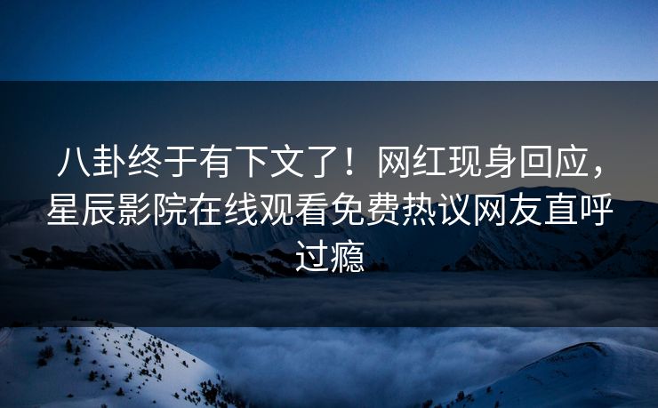 八卦终于有下文了！网红现身回应，星辰影院在线观看免费热议网友直呼过瘾