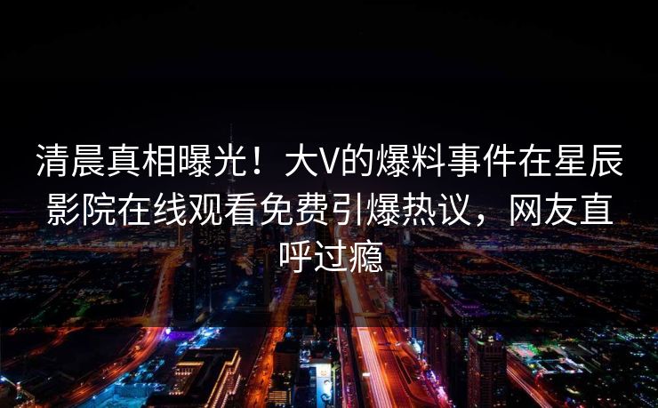 清晨真相曝光！大V的爆料事件在星辰影院在线观看免费引爆热议，网友直呼过瘾