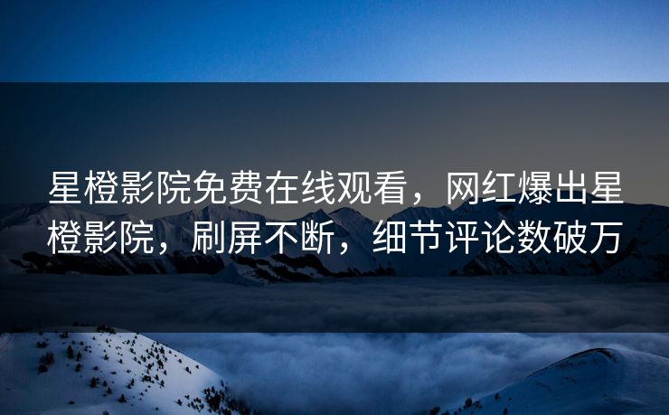 星橙影院免费在线观看，网红爆出星橙影院，刷屏不断，细节评论数破万