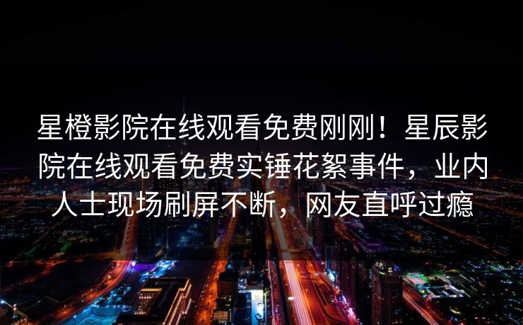 星橙影院在线观看免费刚刚！星辰影院在线观看免费实锤花絮事件，业内人士现场刷屏不断，网友直呼过瘾