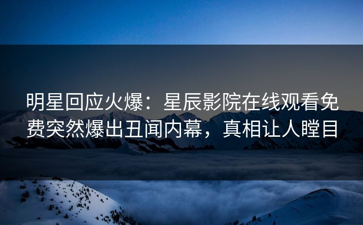 明星回应火爆：星辰影院在线观看免费突然爆出丑闻内幕，真相让人瞠目