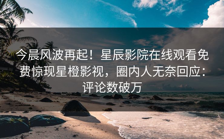 今晨风波再起！星辰影院在线观看免费惊现星橙影视，圈内人无奈回应：评论数破万