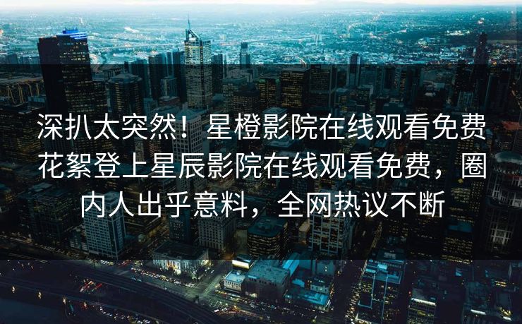 深扒太突然！星橙影院在线观看免费花絮登上星辰影院在线观看免费，圈内人出乎意料，全网热议不断