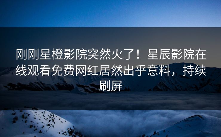 刚刚星橙影院突然火了！星辰影院在线观看免费网红居然出乎意料，持续刷屏