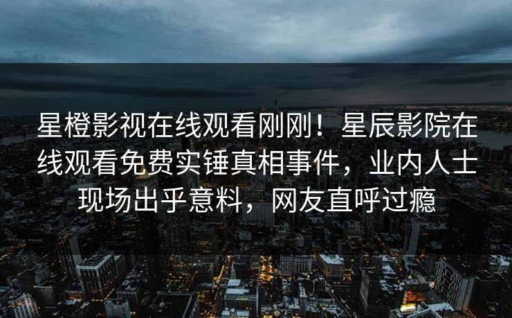 星橙影视在线观看刚刚！星辰影院在线观看免费实锤真相事件，业内人士现场出乎意料，网友直呼过瘾