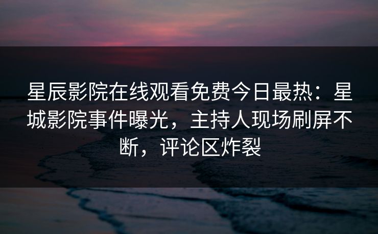 星辰影院在线观看免费今日最热：星城影院事件曝光，主持人现场刷屏不断，评论区炸裂