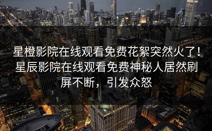 星橙影院在线观看免费花絮突然火了！星辰影院在线观看免费神秘人居然刷屏不断，引发众怒