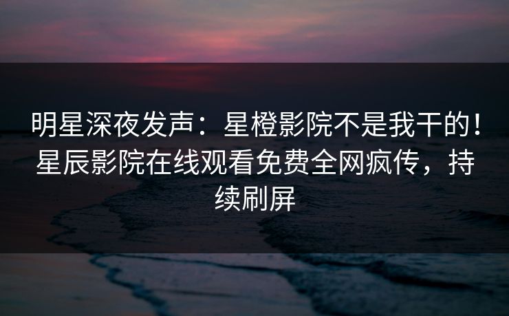 明星深夜发声：星橙影院不是我干的！星辰影院在线观看免费全网疯传，持续刷屏