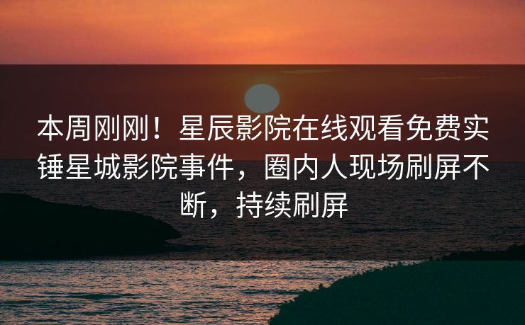 本周刚刚！星辰影院在线观看免费实锤星城影院事件，圈内人现场刷屏不断，持续刷屏
