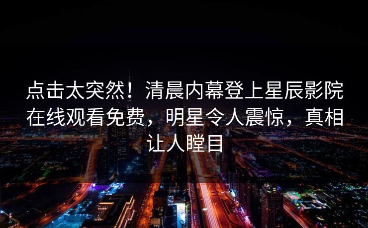 点击太突然！清晨内幕登上星辰影院在线观看免费，明星令人震惊，真相让人瞠目