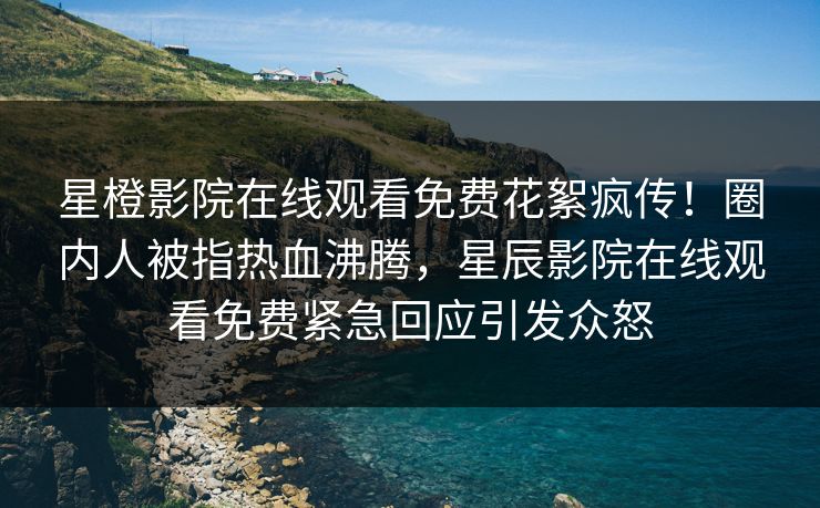 星橙影院在线观看免费花絮疯传！圈内人被指热血沸腾，星辰影院在线观看免费紧急回应引发众怒