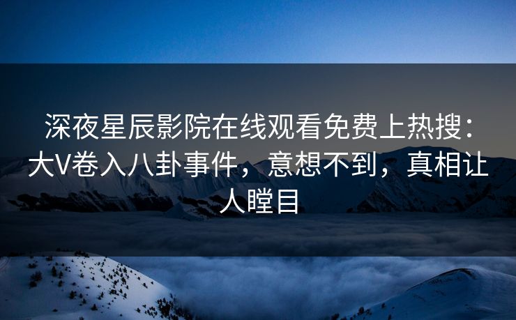深夜星辰影院在线观看免费上热搜：大V卷入八卦事件，意想不到，真相让人瞠目