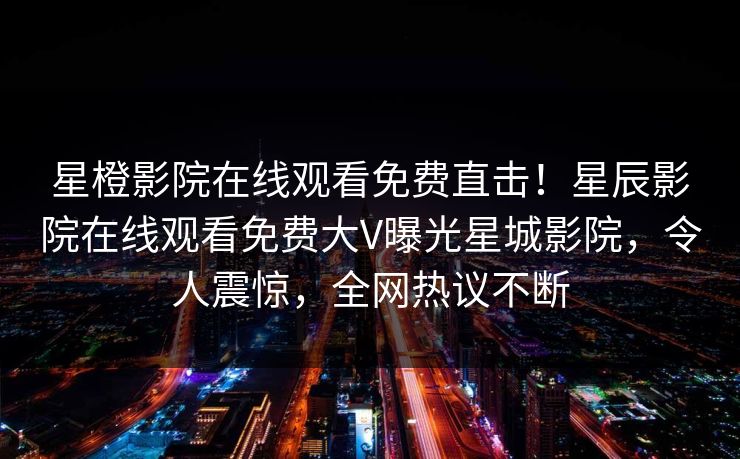 星橙影院在线观看免费直击！星辰影院在线观看免费大V曝光星城影院，令人震惊，全网热议不断