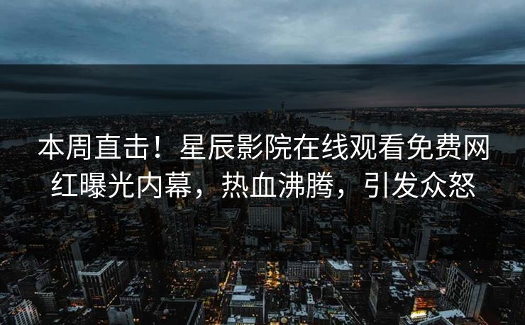 本周直击！星辰影院在线观看免费网红曝光内幕，热血沸腾，引发众怒