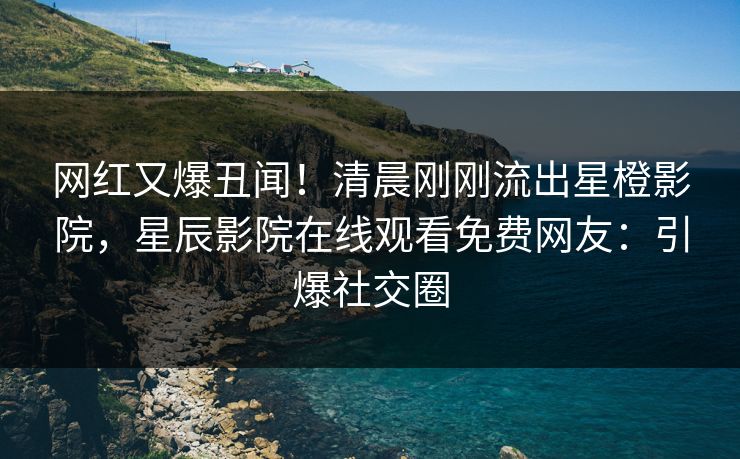 网红又爆丑闻！清晨刚刚流出星橙影院，星辰影院在线观看免费网友：引爆社交圈