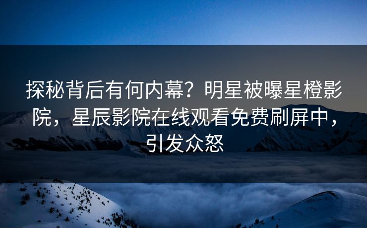 探秘背后有何内幕？明星被曝星橙影院，星辰影院在线观看免费刷屏中，引发众怒