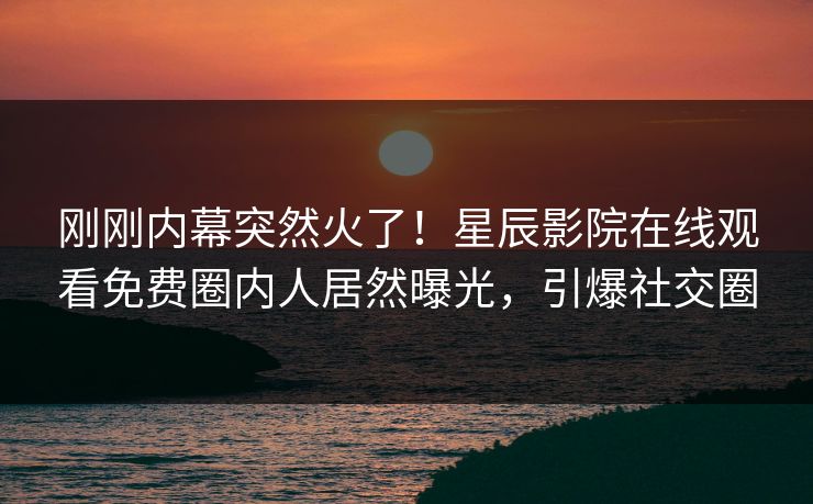 刚刚内幕突然火了！星辰影院在线观看免费圈内人居然曝光，引爆社交圈