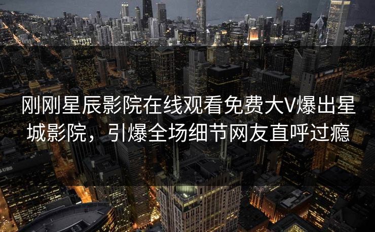 刚刚星辰影院在线观看免费大V爆出星城影院，引爆全场细节网友直呼过瘾