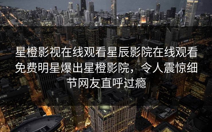 星橙影视在线观看星辰影院在线观看免费明星爆出星橙影院，令人震惊细节网友直呼过瘾