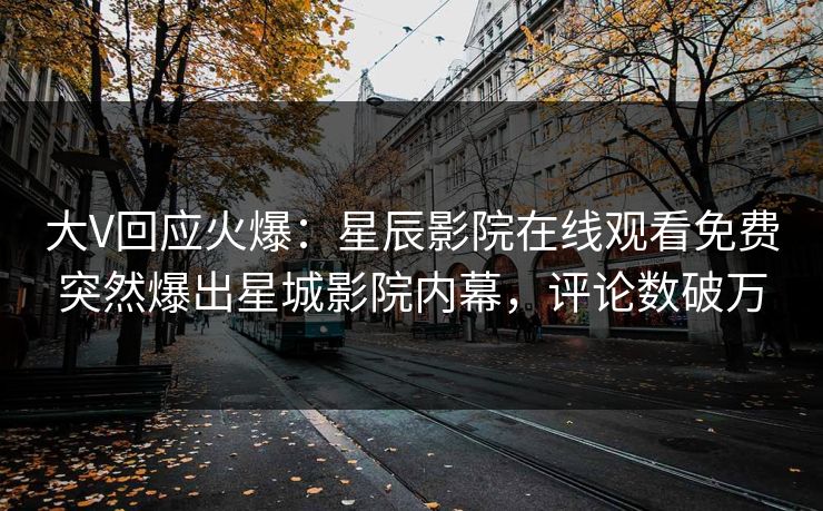 大V回应火爆：星辰影院在线观看免费突然爆出星城影院内幕，评论数破万