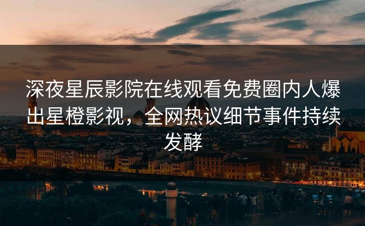 深夜星辰影院在线观看免费圈内人爆出星橙影视，全网热议细节事件持续发酵