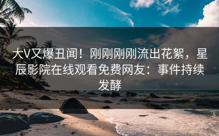 大V又爆丑闻！刚刚刚刚流出花絮，星辰影院在线观看免费网友：事件持续发酵