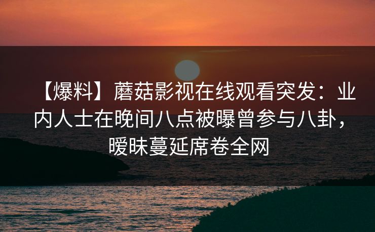 【爆料】蘑菇影视在线观看突发：业内人士在晚间八点被曝曾参与八卦，暧昧蔓延席卷全网