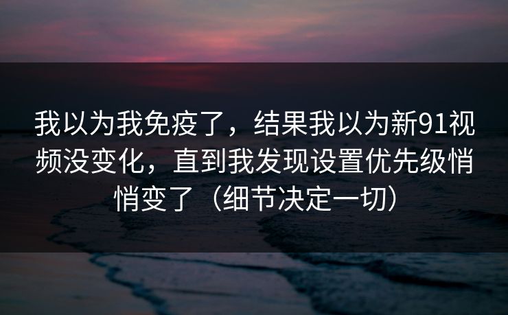 我以为我免疫了，结果我以为新91视频没变化，直到我发现设置优先级悄悄变了（细节决定一切）