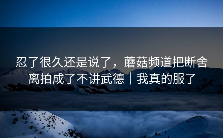 忍了很久还是说了，蘑菇频道把断舍离拍成了不讲武德｜我真的服了